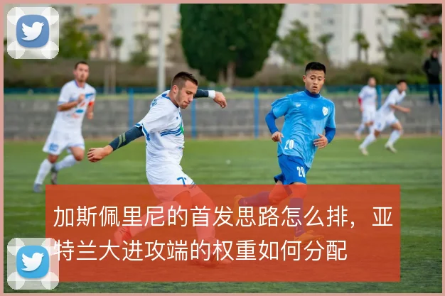 加斯佩里尼的首发思路怎么排，亚特兰大进攻端的权重如何分配