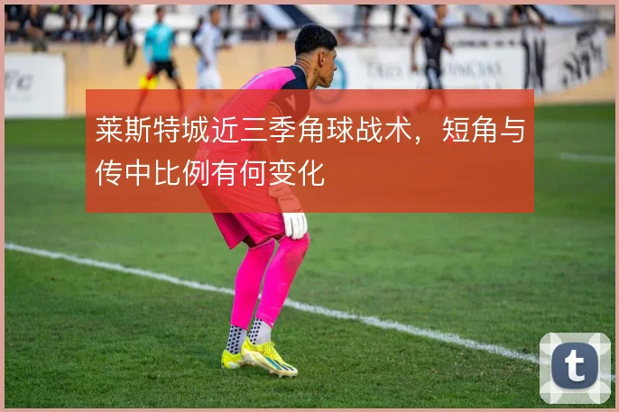 莱斯特城近三季角球战术，短角与传中比例有何变化