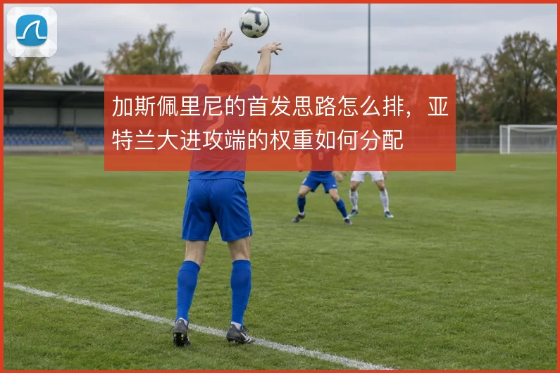 加斯佩里尼的首发思路怎么排，亚特兰大进攻端的权重如何分配