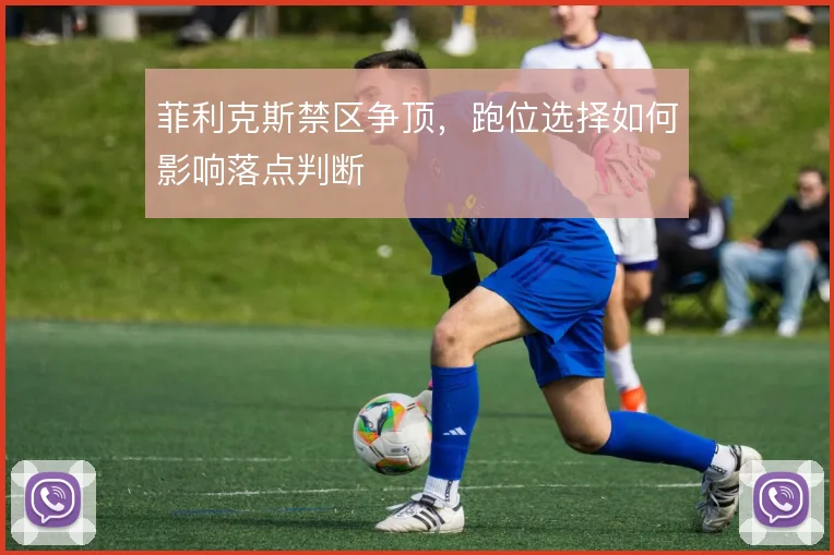 菲利克斯禁区争顶,跑位选择如何影响落点判断