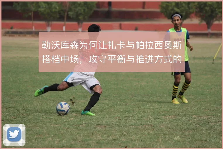 勒沃库森为何让扎卡与帕拉西奥斯搭档中场，攻守平衡与推进方式的考量