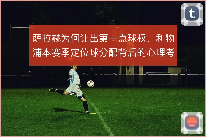 萨拉赫为何让出第一点球权，利物浦本赛季定位球分配背后的心理考量