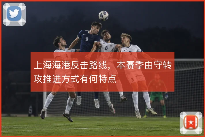 上海海港反击路线，本赛季由守转攻推进方式有何特点