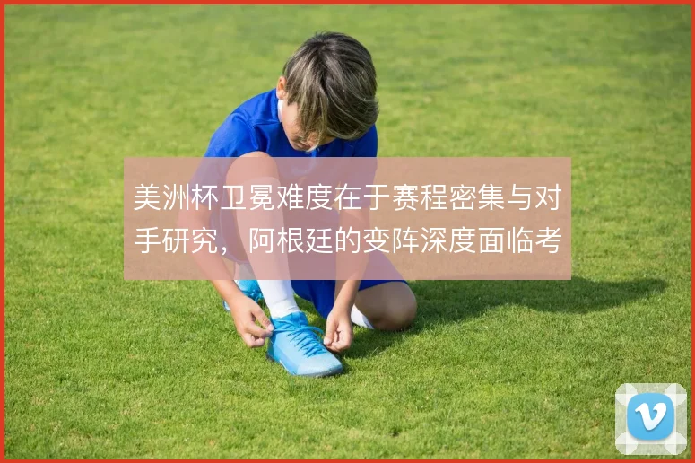 美洲杯卫冕难度在于赛程密集与对手研究,阿根廷的变阵深度面临考验
