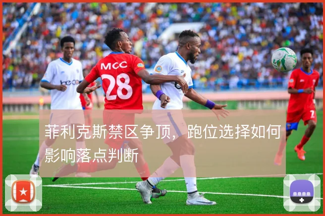 菲利克斯禁区争顶,跑位选择如何影响落点判断